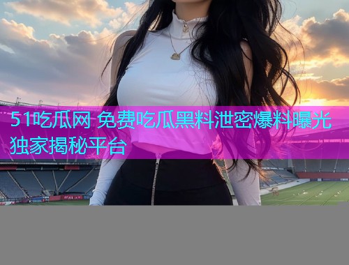 51吃瓜网 免费吃瓜黑料泄密爆料曝光独家揭秘平台