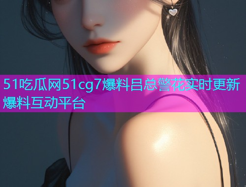 51吃瓜网51cg7爆料吕总警花实时更新爆料互动平台