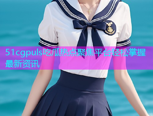 51cgpuls吃瓜热点聚焦平台轻松掌握最新资讯