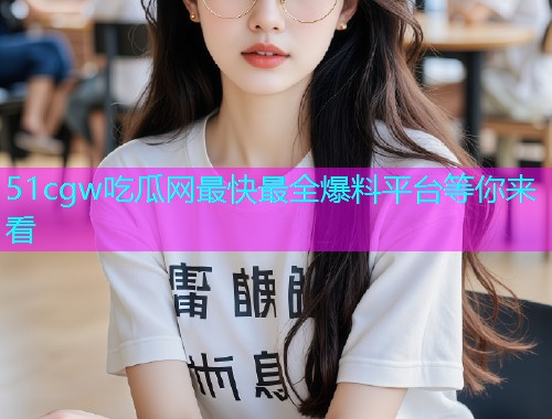51cgw吃瓜网最快最全爆料平台等你来看