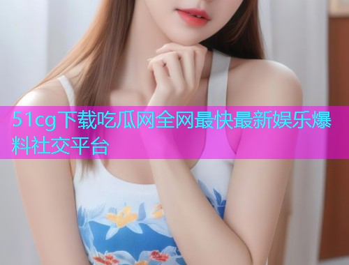 51cg下载吃瓜网全网最快最新娱乐爆料社交平台