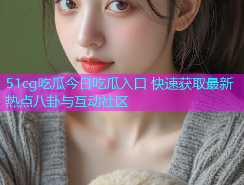 51cg吃瓜今日吃瓜入口 快速获取最新热点八卦与互动社区