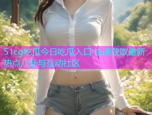 51cg吃瓜今日吃瓜入口 快速获取最新热点八卦与互动社区  第2张