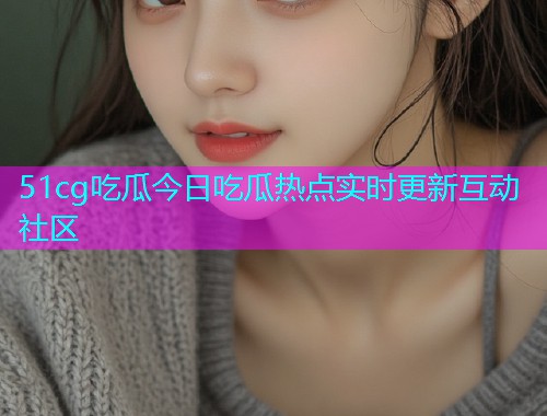51cg吃瓜今日吃瓜热点实时更新互动社区