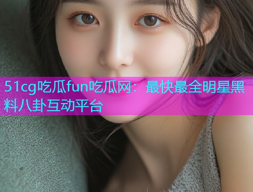 51cg吃瓜fun吃瓜网：最快最全明星黑料八卦互动平台