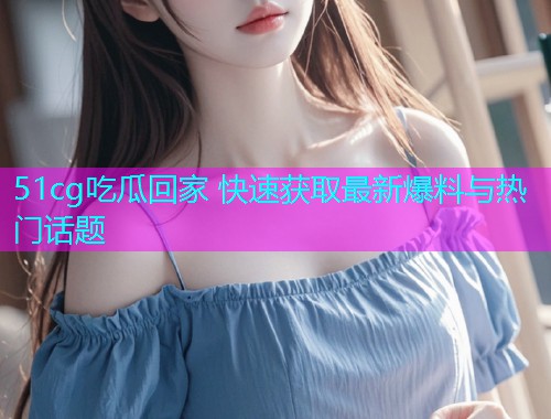 51cg吃瓜回家 快速获取最新爆料与热门话题