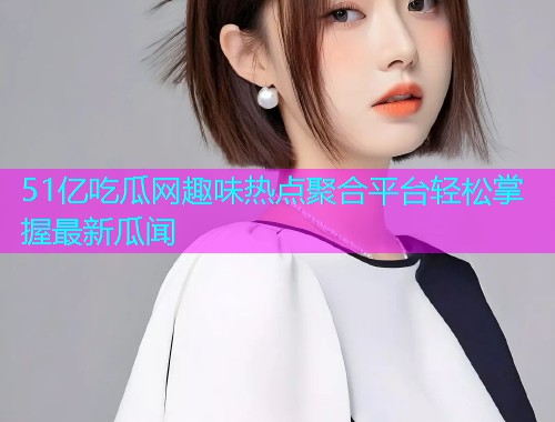 51亿吃瓜网趣味热点聚合平台轻松掌握最新瓜闻