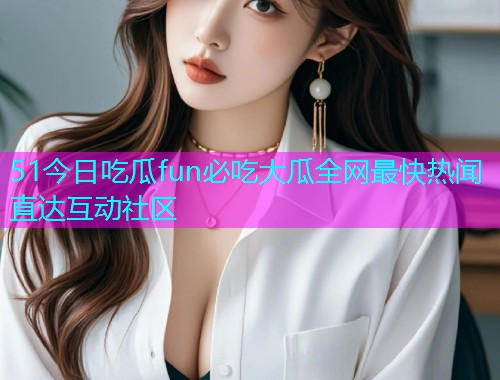 51今日吃瓜fun必吃大瓜全网最快热闻直达互动社区