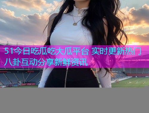 51今日吃瓜吃大瓜平台 实时更新热门八卦互动分享新鲜资讯