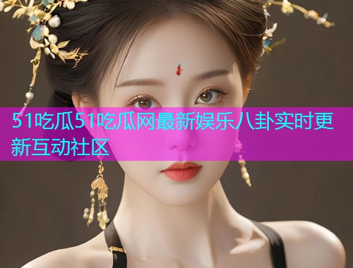 51吃瓜51吃瓜网最新娱乐八卦实时更新互动社区