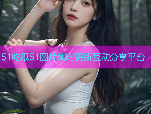 51吃瓜51图片实时更新互动分享平台