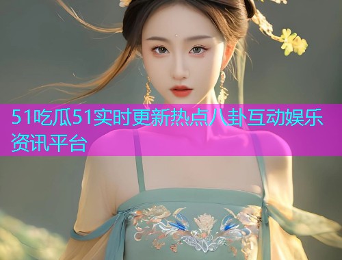 51吃瓜51实时更新热点八卦互动娱乐资讯平台