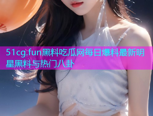 51cg.fun黑料吃瓜网每日爆料最新明星黑料与热门八卦  第1张