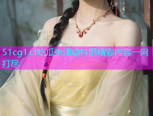 51cg1.ct吃瓜张津瑜抖阴精彩内容一网打尽