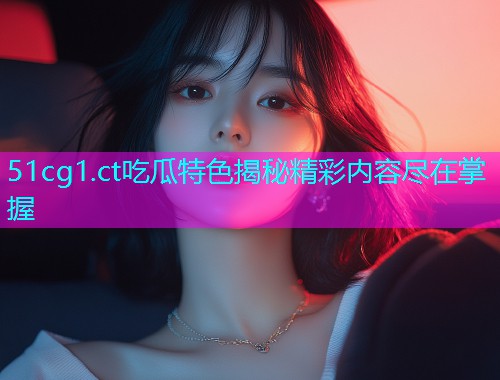 51cg1.ct吃瓜特色揭秘精彩内容尽在掌握  第1张