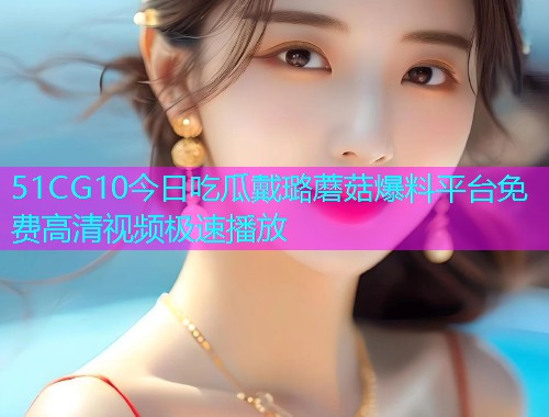 51CG10今日吃瓜戴璐蘑菇爆料平台免费高清视频极速播放  第1张