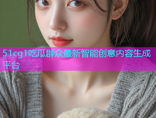 51cg1吃瓜群众最新智能创意内容生成平台