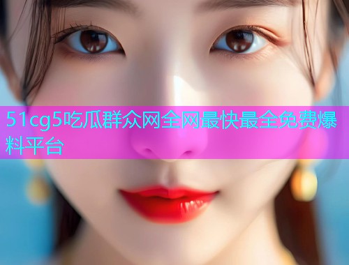 51cg5吃瓜群众网全网最快最全免费爆料平台