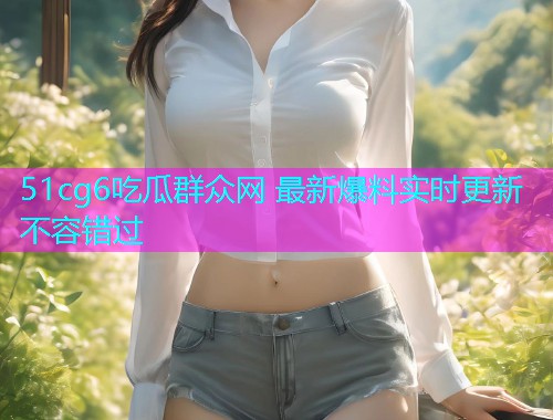 51cg6吃瓜群众网 最新爆料实时更新 不容错过