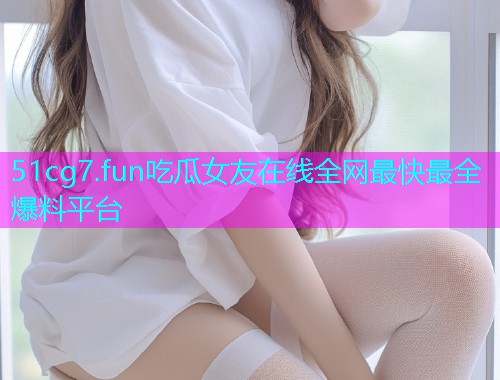 51cg7.fun吃瓜女友在线全网最快最全爆料平台  第1张
