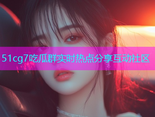 51cg7吃瓜群实时热点分享互动社区  第1张