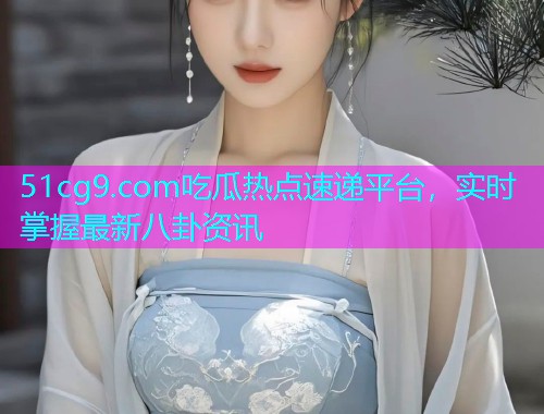 51cg9.com吃瓜热点速递平台，实时掌握最新八卦资讯