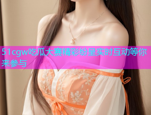 51cgw吃瓜大赛精彩纷呈实时互动等你来参与  第2张