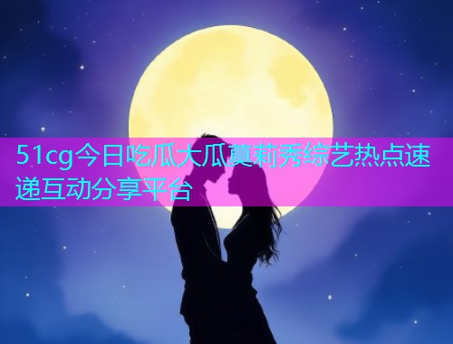 51cg今日吃瓜大瓜莫莉秀综艺热点速递互动分享平台