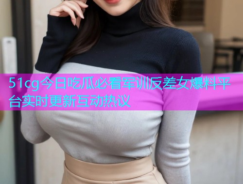 51cg今日吃瓜必看军训反差女爆料平台实时更新互动热议