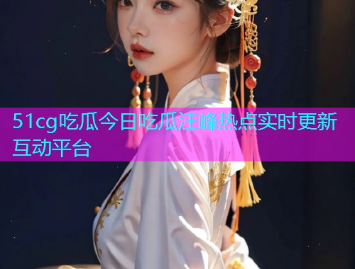 51cg吃瓜今日吃瓜汪峰热点实时更新互动平台  第1张