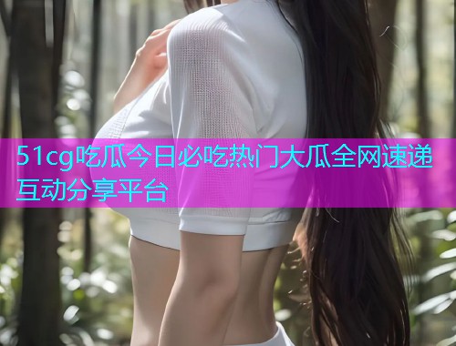 51cg吃瓜今日必吃热门大瓜全网速递互动分享平台  第1张