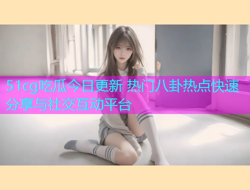 51cg吃瓜今日更新 热门八卦热点快速分享与社交互动平台  第1张