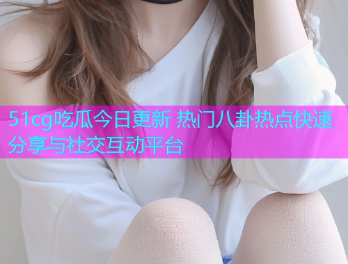 51cg吃瓜今日更新 热门八卦热点快速分享与社交互动平台  第2张