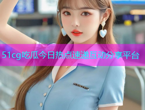 51cg吃瓜今日热点速递互动分享平台