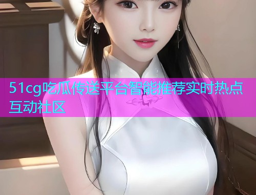 51cg吃瓜传送平台智能推荐实时热点互动社区