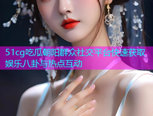 51cg吃瓜朝阳群众社交平台快速获取娱乐八卦与热点互动  第1张
