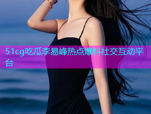 51cg吃瓜李易峰热点爆料社交互动平台  第1张