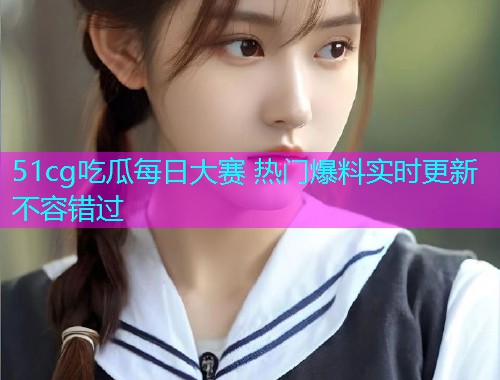 51cg吃瓜每日大赛 热门爆料实时更新不容错过