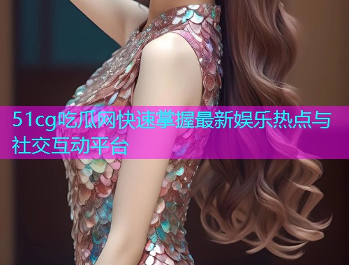 51cg吃瓜网快速掌握最新娱乐热点与社交互动平台  第1张