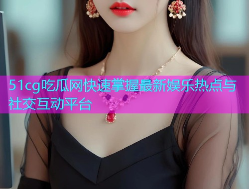 51cg吃瓜网快速掌握最新娱乐热点与社交互动平台  第2张