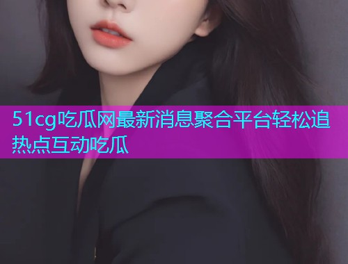 51cg吃瓜网最新消息聚合平台轻松追热点互动吃瓜