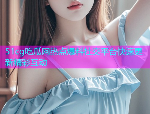 51cg吃瓜网热点爆料社交平台快速更新精彩互动  第2张
