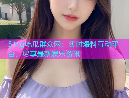 51cg吃瓜群众网：实时爆料互动平台，尽享最新娱乐资讯