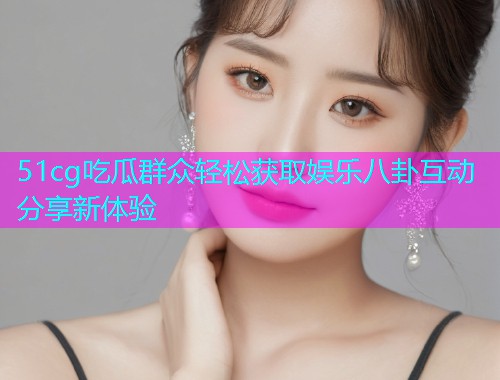 51cg吃瓜群众轻松获取娱乐八卦互动分享新体验  第1张