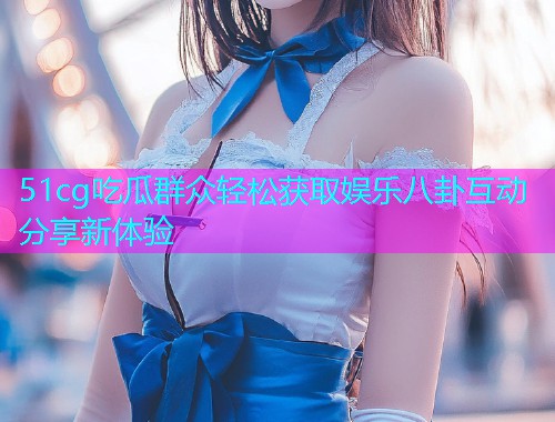 51cg吃瓜群众轻松获取娱乐八卦互动分享新体验  第2张