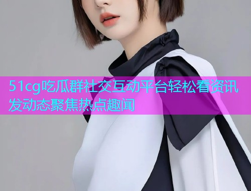 51cg吃瓜群社交互动平台轻松看资讯发动态聚焦热点趣闻  第1张