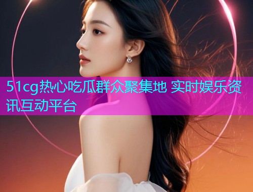 51cg热心吃瓜群众聚集地 实时娱乐资讯互动平台