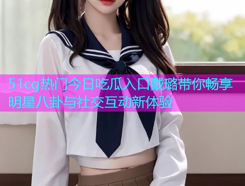 51cg热门今日吃瓜入口戴璐带你畅享明星八卦与社交互动新体验  第1张