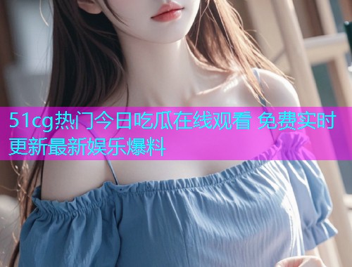 51cg热门今日吃瓜在线观看 免费实时更新最新娱乐爆料  第1张