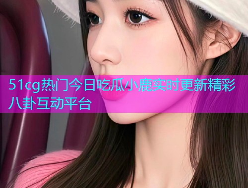 51cg热门今日吃瓜小鹿实时更新精彩八卦互动平台